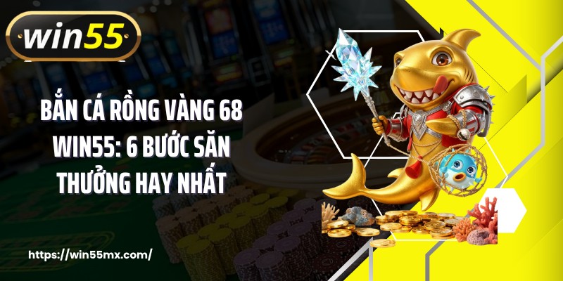 Bắn Cá Rồng Vàng 68 WIN55: 6 Bước Săn Thưởng Hay Nhất