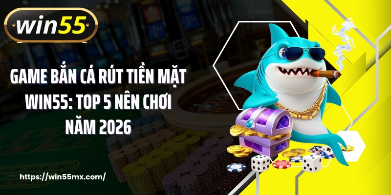 Game Bắn Cá Rút Tiền Mặt WIN55: Top 5 Nên Chơi Năm 2026